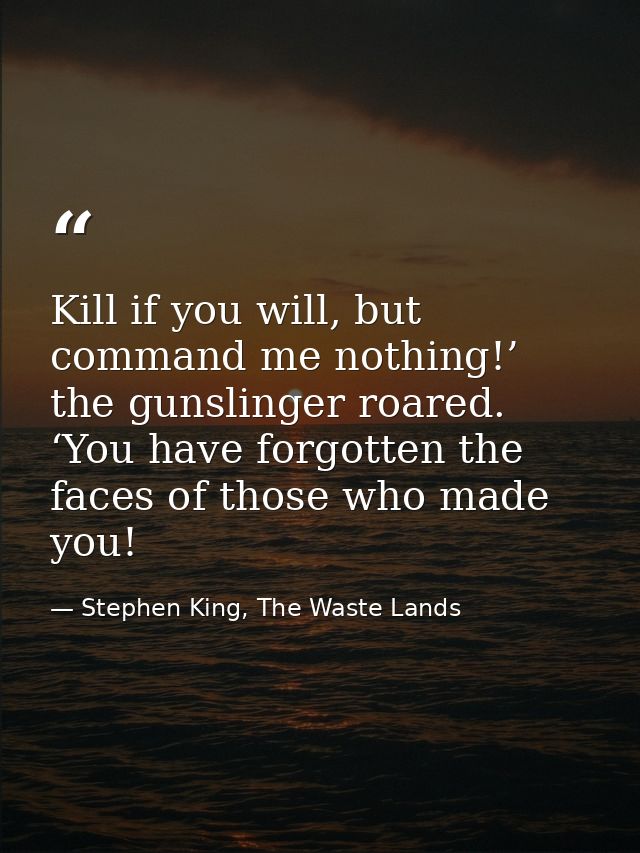 Kill if you will, but command me nothing!’ the gunslinger roared. ‘You have forgotten the faces of those who made you! — Stephen King, The Waste Lands
