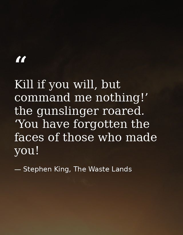 Kill if you will, but command me nothing!’ the gunslinger roared. ‘You have forgotten the faces of those who made you! — Stephen King, The Waste Lands