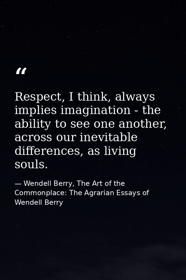 Respect, I think, always implies imagination - the ability to see one another, across our inevitable differences, as liv — Wendell Berry, The Art of the Commonplace: The Agrarian Essays of Wendell Berry