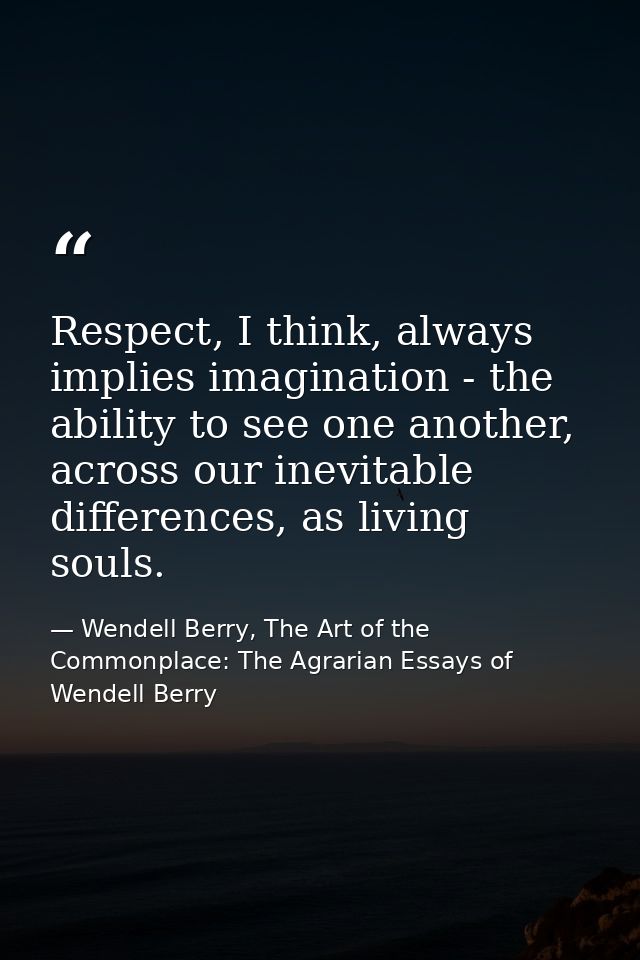 Respect, I think, always implies imagination - the ability to see one another, across our inevitable differences, as liv — Wendell Berry, The Art of the Commonplace: The Agrarian Essays of Wendell Berry