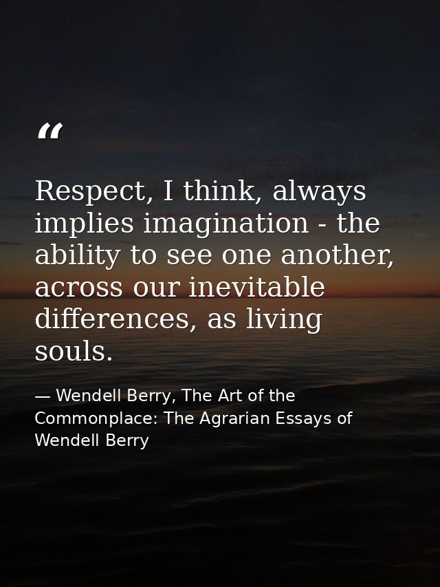 Respect, I think, always implies imagination - the ability to see one another, across our inevitable differences, as liv — Wendell Berry, The Art of the Commonplace: The Agrarian Essays of Wendell Berry