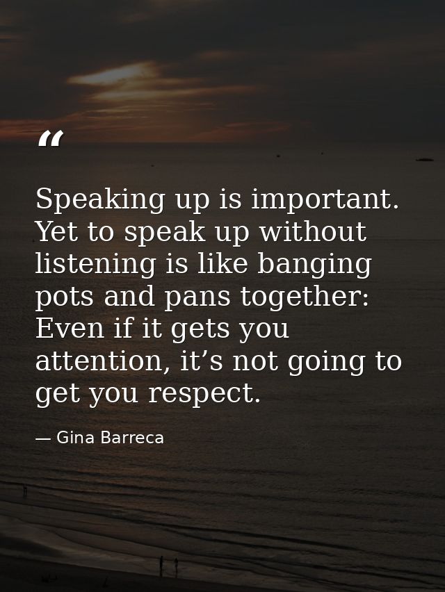 Speaking up is important. Yet to speak up without listening is like banging pots and pans together: Even if it gets you  — Gina Barreca