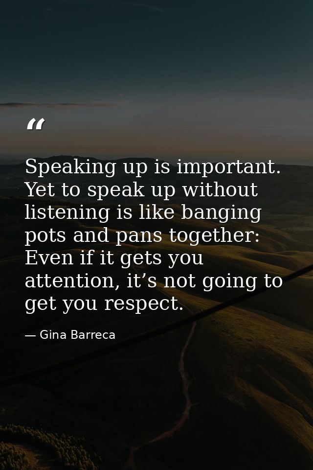 Speaking up is important. Yet to speak up without listening is like banging pots and pans together: Even if it gets you  — Gina Barreca