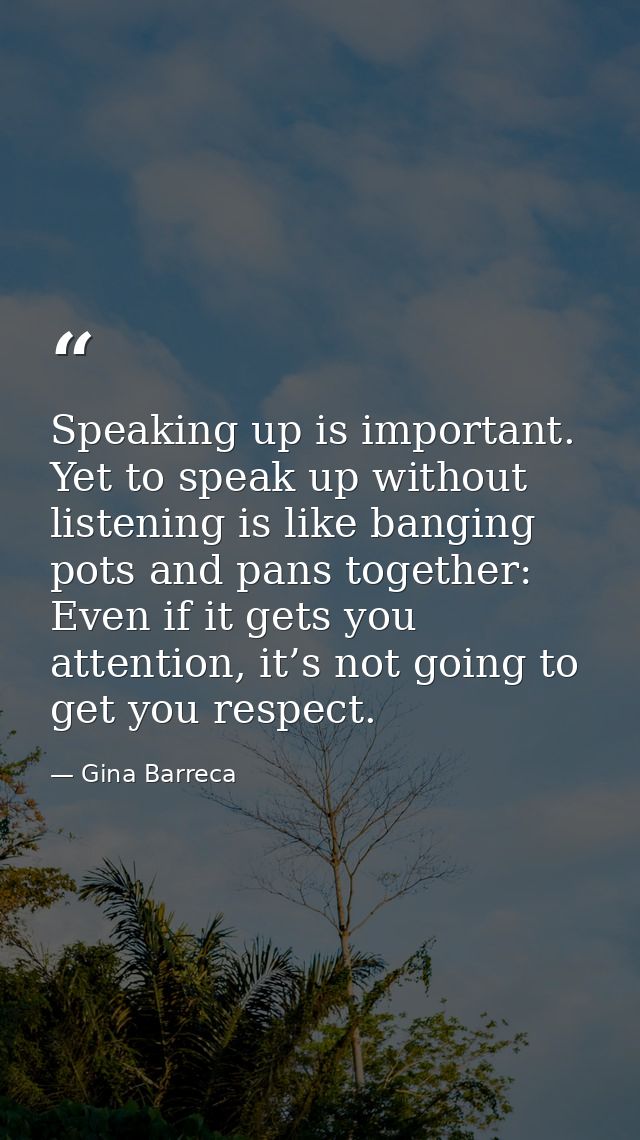 Speaking up is important. Yet to speak up without listening is like banging pots and pans together: Even if it gets you  — Gina Barreca