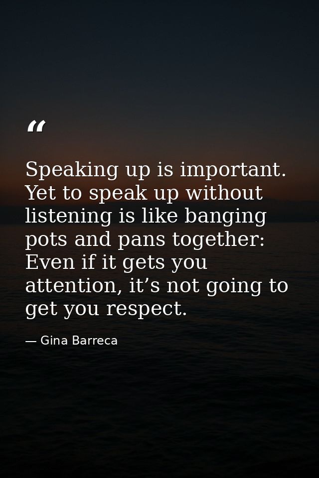Speaking up is important. Yet to speak up without listening is like banging pots and pans together: Even if it gets you  — Gina Barreca