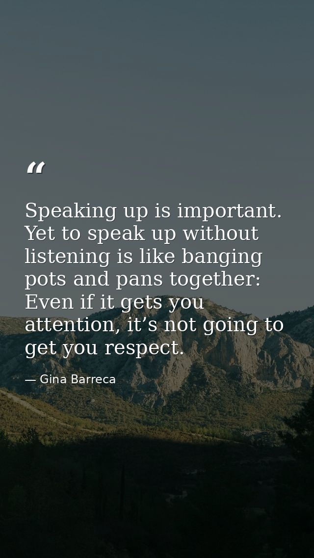 Speaking up is important. Yet to speak up without listening is like banging pots and pans together: Even if it gets you  — Gina Barreca