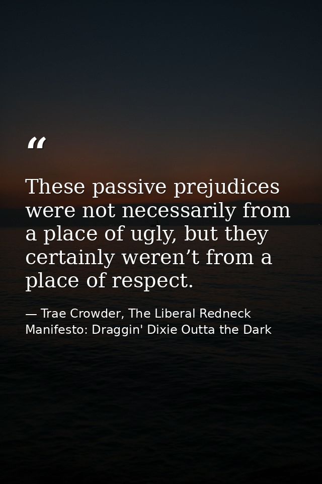 These passive prejudices were not necessarily from a place of ugly, but they certainly weren’t from a place of respect. — Trae Crowder, The Liberal Redneck Manifesto: Draggin' Dixie Outta the Dark