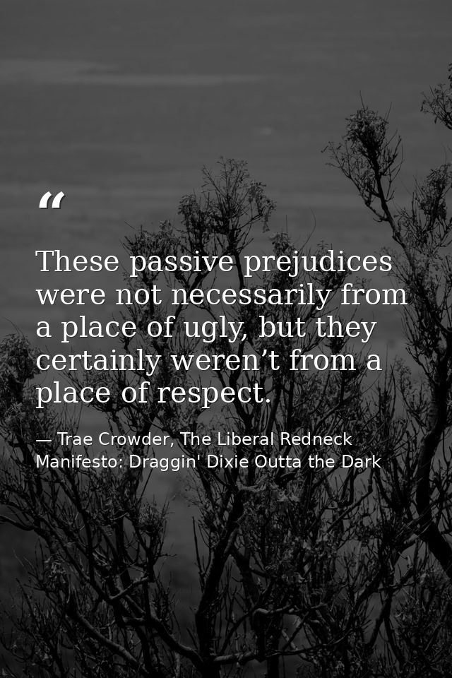 These passive prejudices were not necessarily from a place of ugly, but they certainly weren’t from a place of respect. — Trae Crowder, The Liberal Redneck Manifesto: Draggin' Dixie Outta the Dark