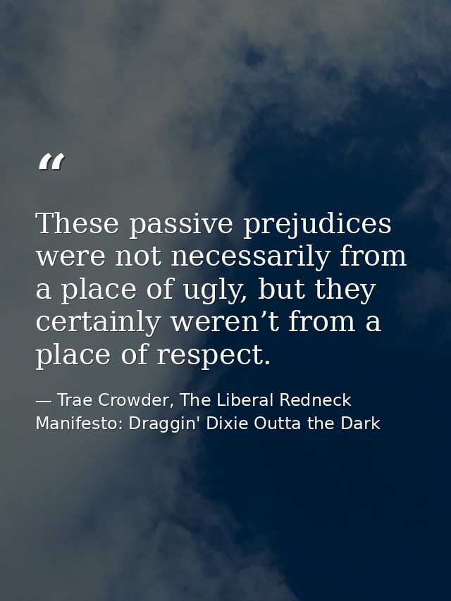 These passive prejudices were not necessarily from a place of ugly, but they certainly weren’t from a place of respect. — Trae Crowder, The Liberal Redneck Manifesto: Draggin' Dixie Outta the Dark