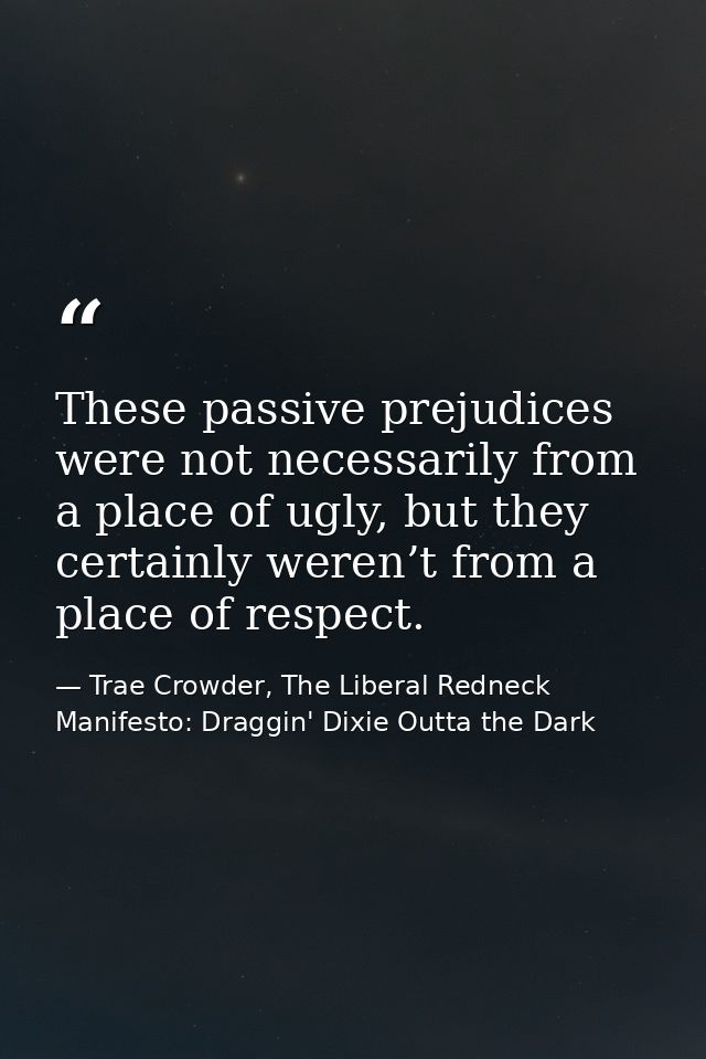 These passive prejudices were not necessarily from a place of ugly, but they certainly weren’t from a place of respect. — Trae Crowder, The Liberal Redneck Manifesto: Draggin' Dixie Outta the Dark