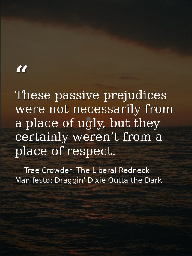 These passive prejudices were not necessarily from a place of ugly, but they certainly weren’t from a place of respect. — Trae Crowder, The Liberal Redneck Manifesto: Draggin' Dixie Outta the Dark