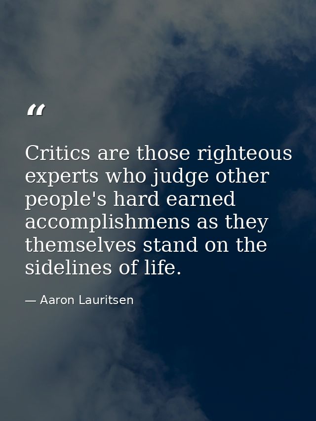 Critics are those righteous experts who judge other people's hard earned accomplishmens as they themselves stand on the  — Aaron Lauritsen