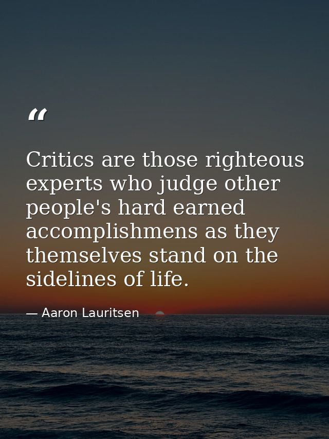 Critics are those righteous experts who judge other people's hard earned accomplishmens as they themselves stand on the  — Aaron Lauritsen