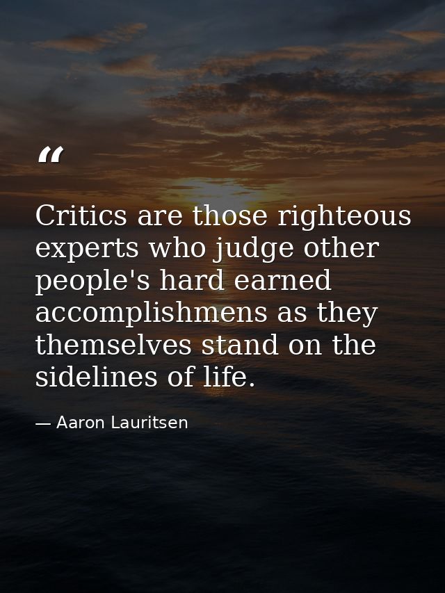 Critics are those righteous experts who judge other people's hard earned accomplishmens as they themselves stand on the  — Aaron Lauritsen