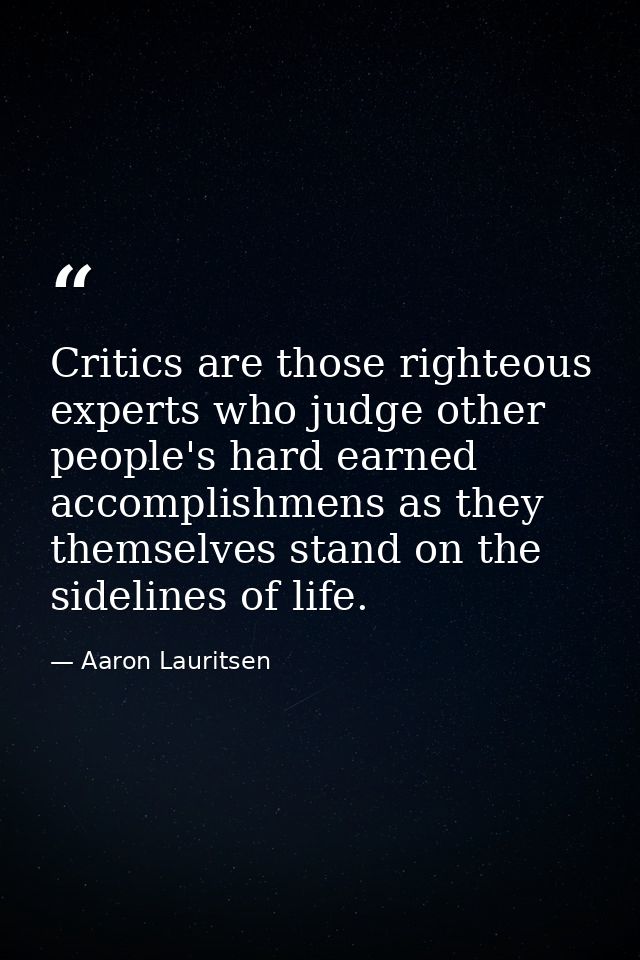 Critics are those righteous experts who judge other people's hard earned accomplishmens as they themselves stand on the  — Aaron Lauritsen