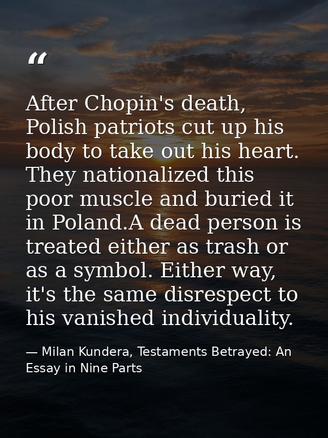 After Chopin's death, Polish patriots cut up his body to take out his heart. They nationalized this poor muscle and buri — Milan Kundera, Testaments Betrayed: An Essay in Nine Parts