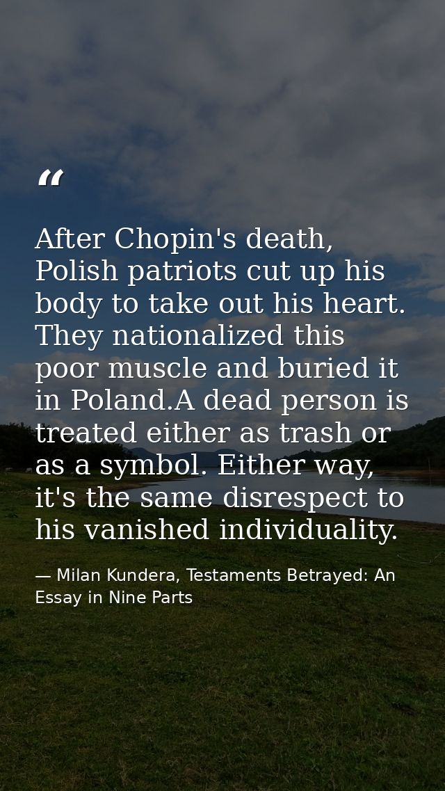 After Chopin's death, Polish patriots cut up his body to take out his heart. They nationalized this poor muscle and buri — Milan Kundera, Testaments Betrayed: An Essay in Nine Parts