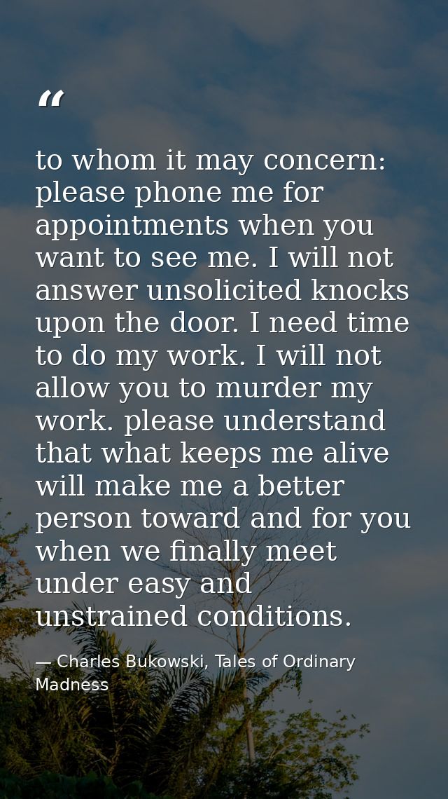 to whom it may concern: please phone me for appointments when you want to see me. I will not answer unsolicited knocks u — Charles Bukowski, Tales of Ordinary Madness