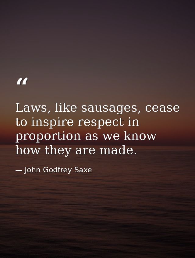 Laws, like sausages, cease to inspire respect in proportion as we know how they are made. — John Godfrey Saxe