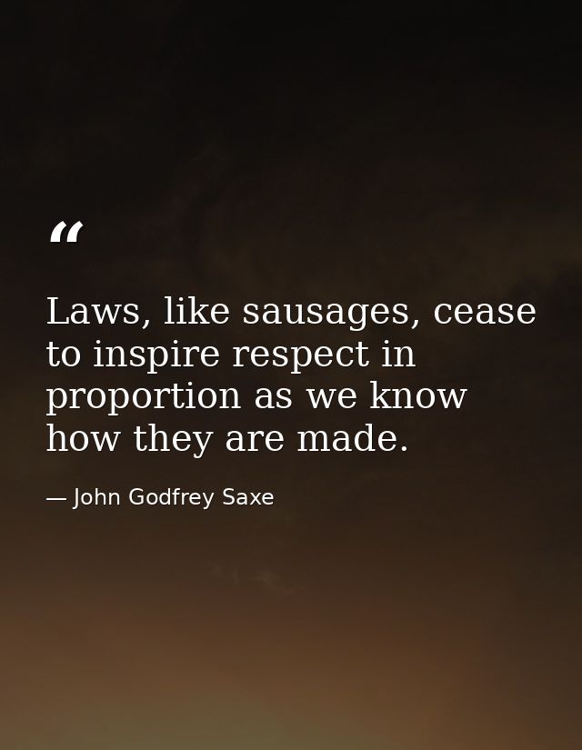 Laws, like sausages, cease to inspire respect in proportion as we know how they are made. — John Godfrey Saxe