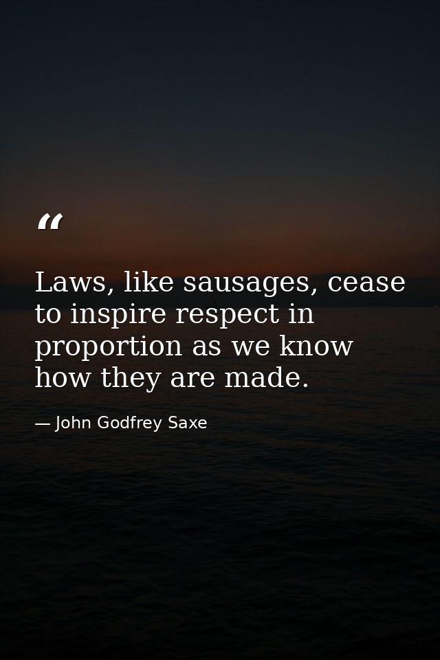 Laws, like sausages, cease to inspire respect in proportion as we know how they are made. — John Godfrey Saxe