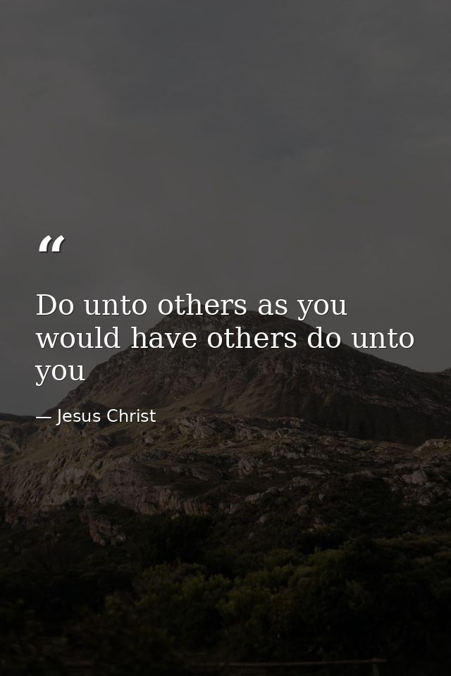 Do unto others as you would have others do unto you — Jesus Christ