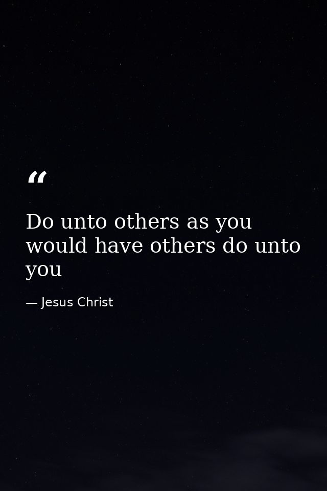 Do unto others as you would have others do unto you — Jesus Christ