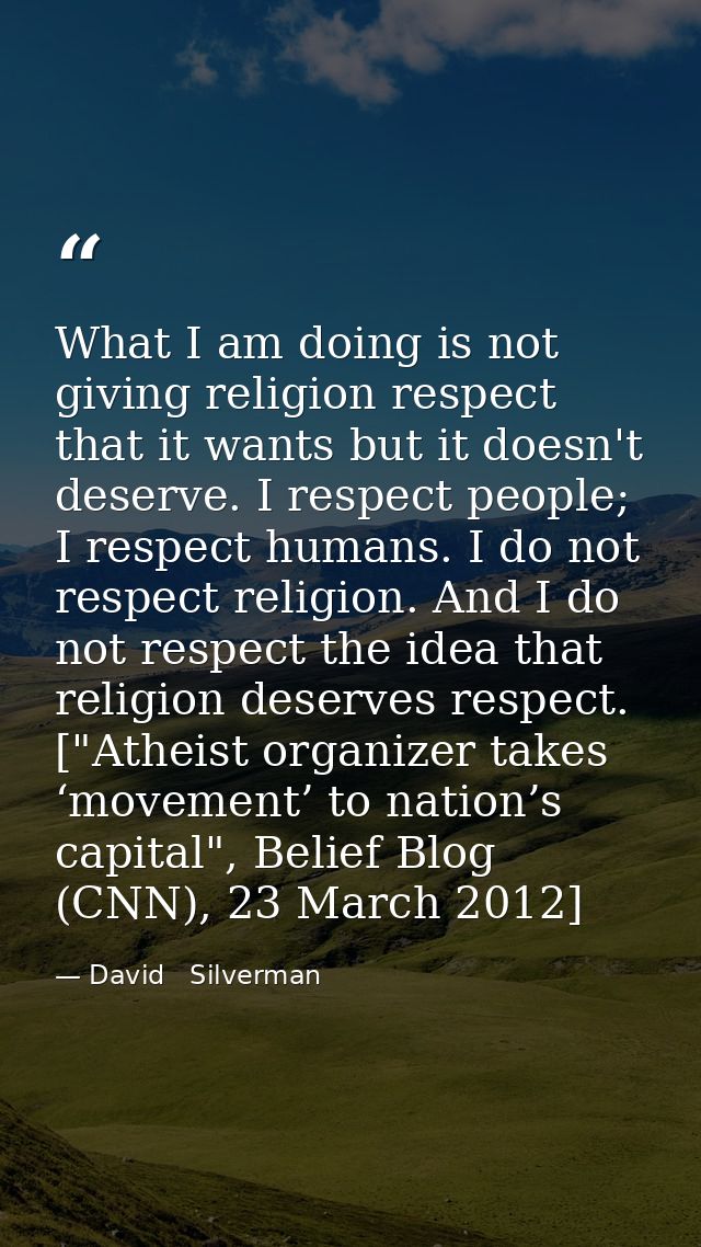 What I am doing is not giving religion respect that it wants but it doesn't deserve. I respect people; I respect humans. — David   Silverman