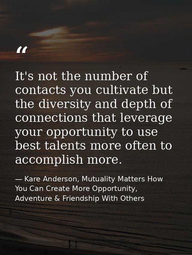 It's not the number of contacts you cultivate but the diversity and depth of connections that leverage your opportunity  — Kare Anderson, Mutuality Matters How You Can Create More Opportunity, Adventure & Friendship With Others