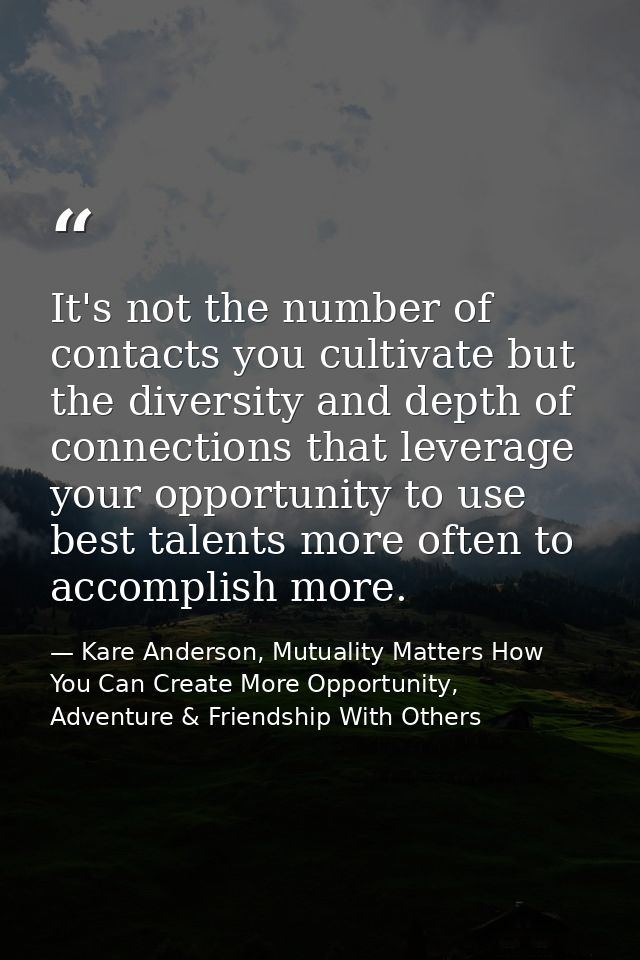 It's not the number of contacts you cultivate but the diversity and depth of connections that leverage your opportunity  — Kare Anderson, Mutuality Matters How You Can Create More Opportunity, Adventure & Friendship With Others