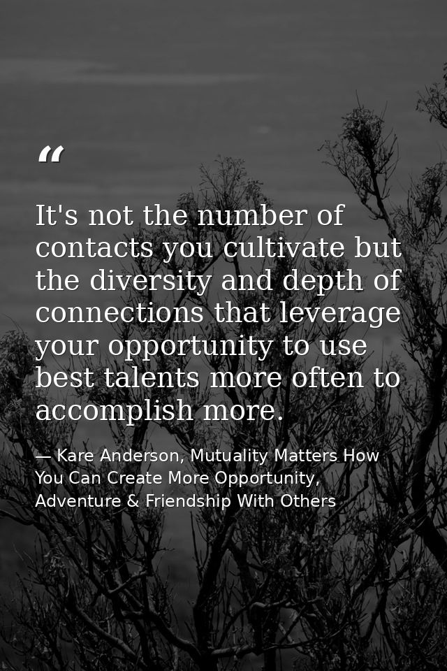 It's not the number of contacts you cultivate but the diversity and depth of connections that leverage your opportunity  — Kare Anderson, Mutuality Matters How You Can Create More Opportunity, Adventure & Friendship With Others