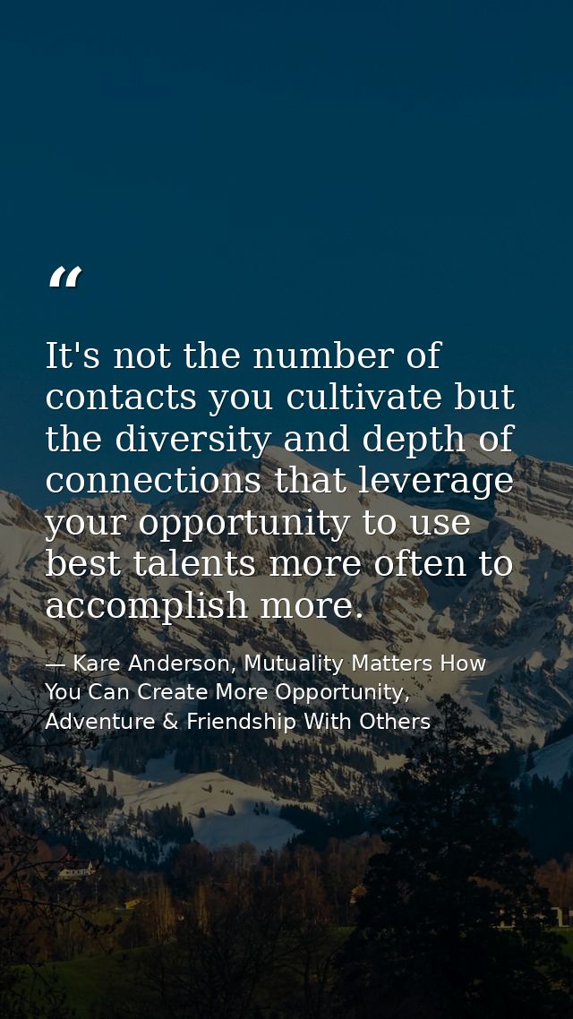 It's not the number of contacts you cultivate but the diversity and depth of connections that leverage your opportunity  — Kare Anderson, Mutuality Matters How You Can Create More Opportunity, Adventure & Friendship With Others