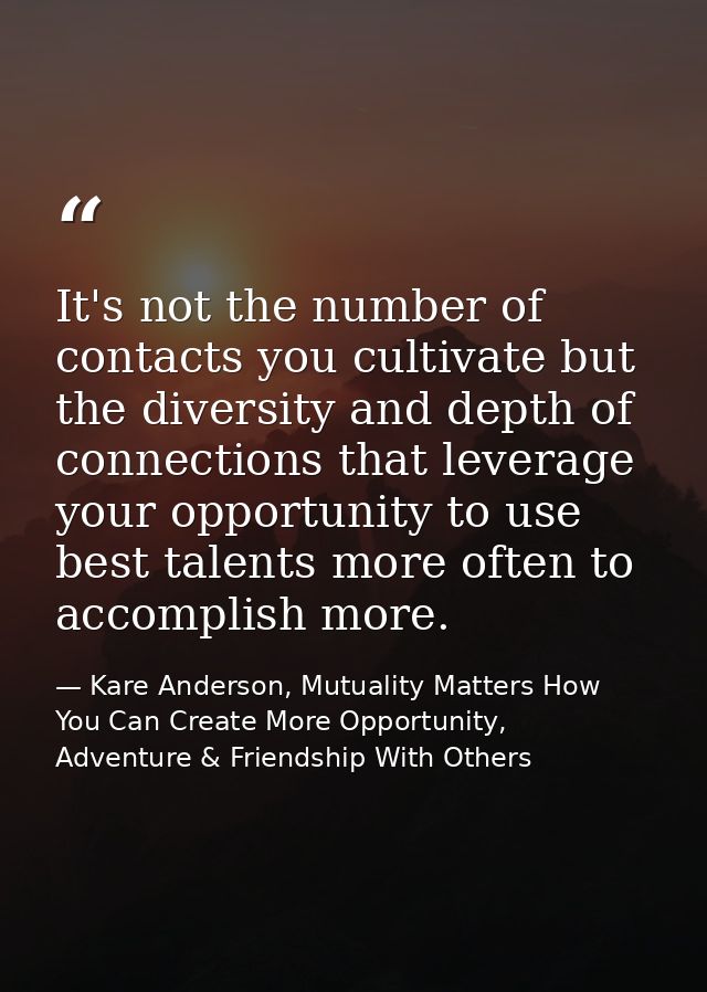 It's not the number of contacts you cultivate but the diversity and depth of connections that leverage your opportunity  — Kare Anderson, Mutuality Matters How You Can Create More Opportunity, Adventure & Friendship With Others