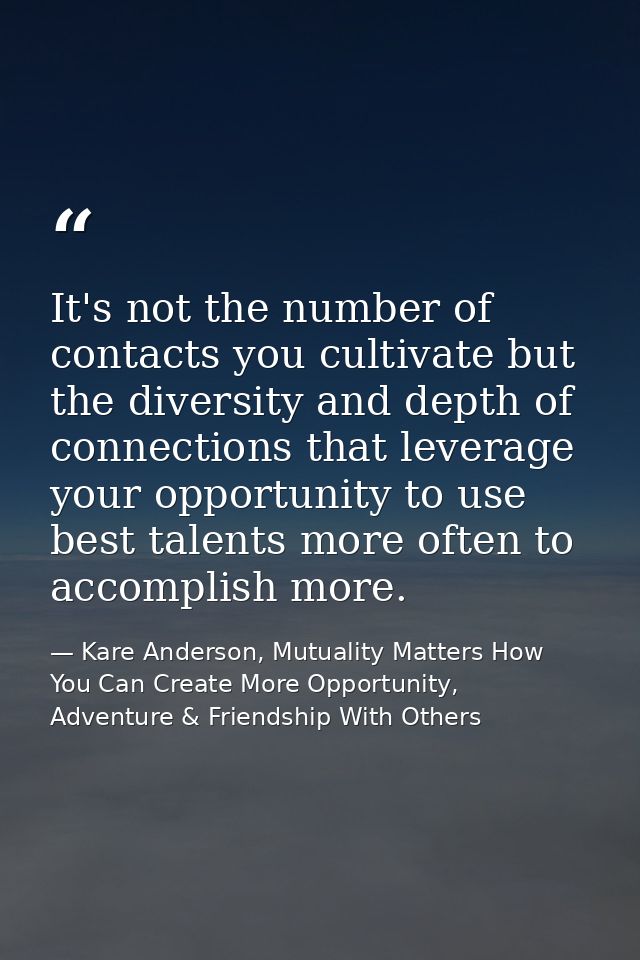 It's not the number of contacts you cultivate but the diversity and depth of connections that leverage your opportunity  — Kare Anderson, Mutuality Matters How You Can Create More Opportunity, Adventure & Friendship With Others