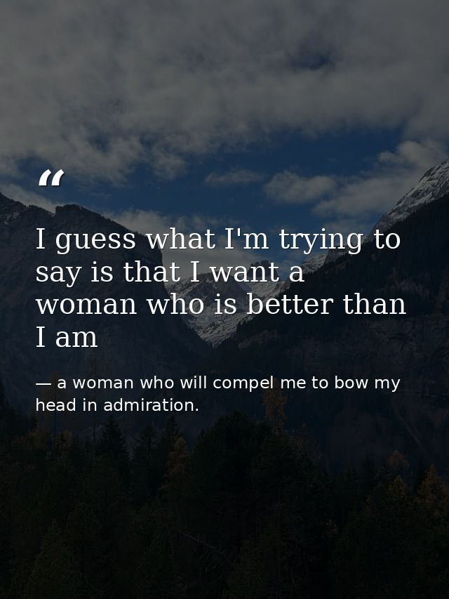 I guess what I'm trying to say is that I want a woman who is better than I am — a woman who will compel me to bow my head in admiration.