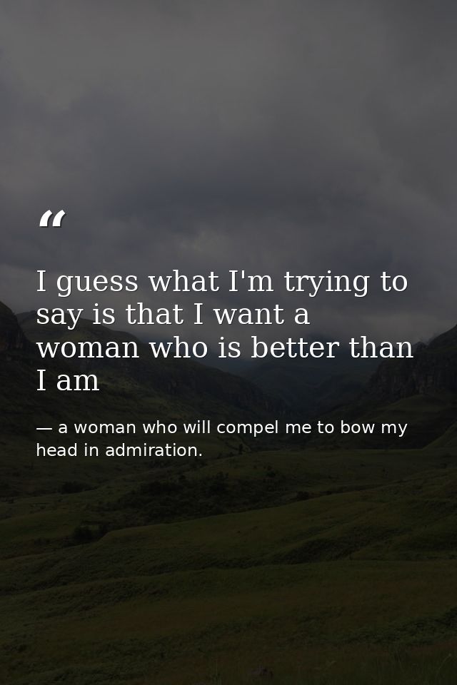 I guess what I'm trying to say is that I want a woman who is better than I am — a woman who will compel me to bow my head in admiration.
