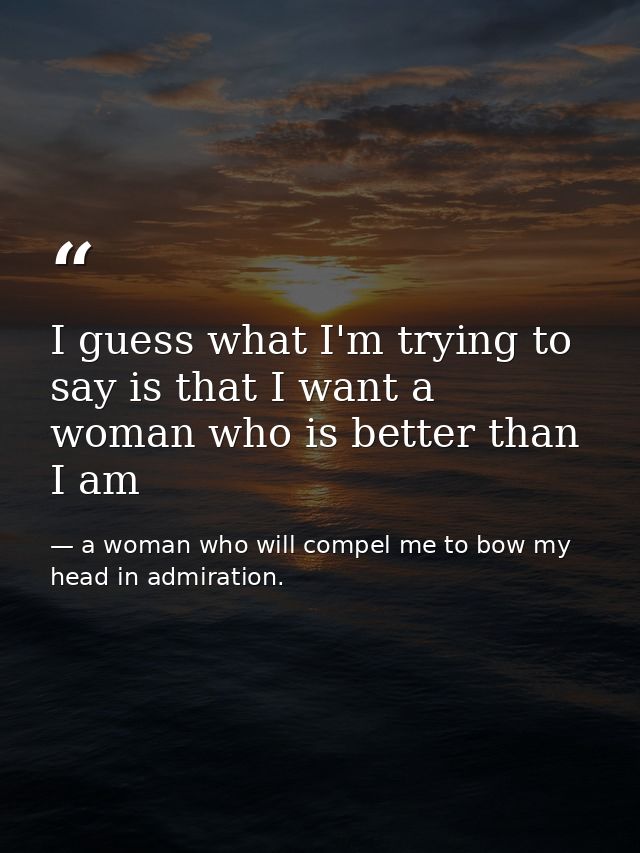 I guess what I'm trying to say is that I want a woman who is better than I am — a woman who will compel me to bow my head in admiration.