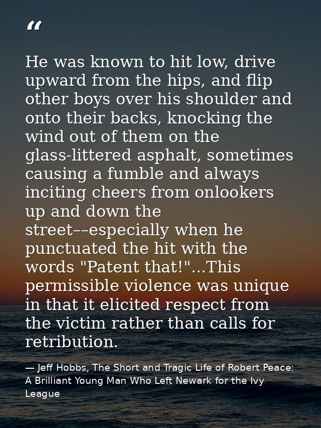 He was known to hit low, drive upward from the hips, and flip other boys over his shoulder and onto their backs, knockin — Jeff Hobbs, The Short and Tragic Life of Robert Peace: A Brilliant Young Man Who Left Newark for the Ivy League