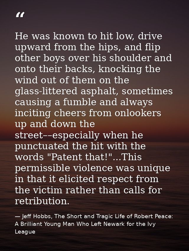 He was known to hit low, drive upward from the hips, and flip other boys over his shoulder and onto their backs, knockin — Jeff Hobbs, The Short and Tragic Life of Robert Peace: A Brilliant Young Man Who Left Newark for the Ivy League