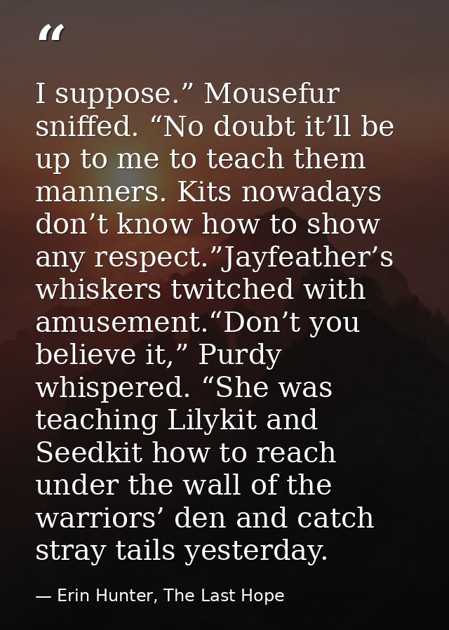 I suppose.” Mousefur sniffed. “No doubt it’ll be up to me to teach them manners. Kits nowadays don’t know how to show an — Erin Hunter, The Last Hope