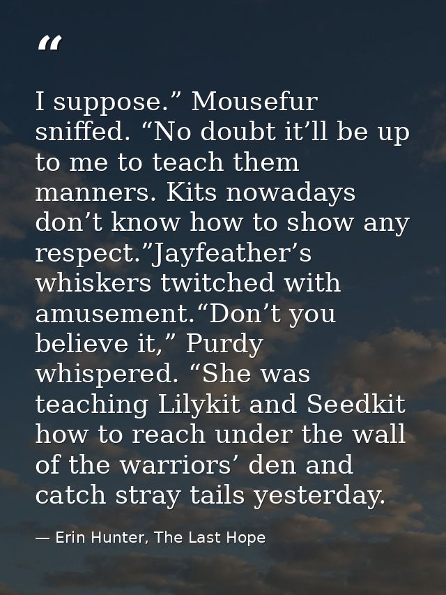 I suppose.” Mousefur sniffed. “No doubt it’ll be up to me to teach them manners. Kits nowadays don’t know how to show an — Erin Hunter, The Last Hope