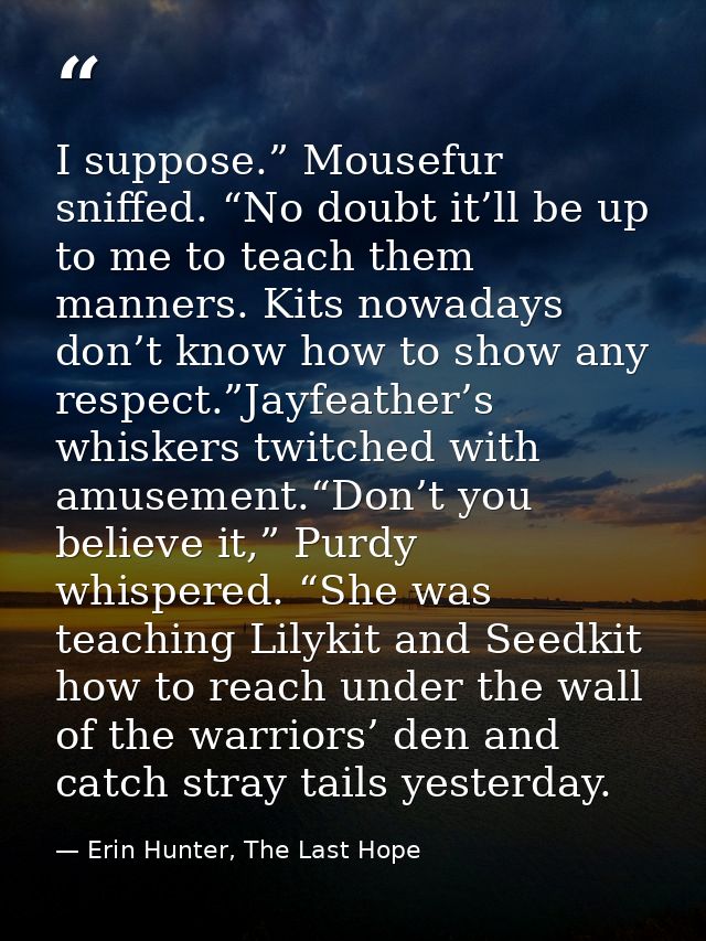 I suppose.” Mousefur sniffed. “No doubt it’ll be up to me to teach them manners. Kits nowadays don’t know how to show an — Erin Hunter, The Last Hope