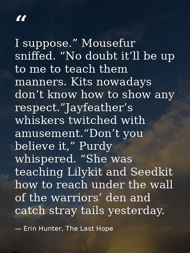 I suppose.” Mousefur sniffed. “No doubt it’ll be up to me to teach them manners. Kits nowadays don’t know how to show an — Erin Hunter, The Last Hope