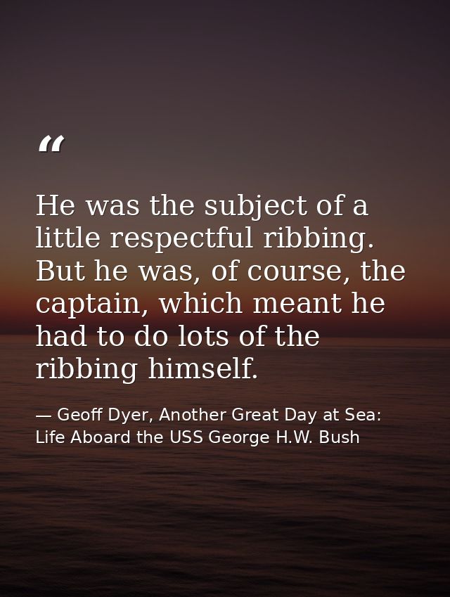 He was the subject of a little respectful ribbing. But he was, of course, the captain, which meant he had to do lots of  — Geoff Dyer, Another Great Day at Sea: Life Aboard the USS George H.W. Bush