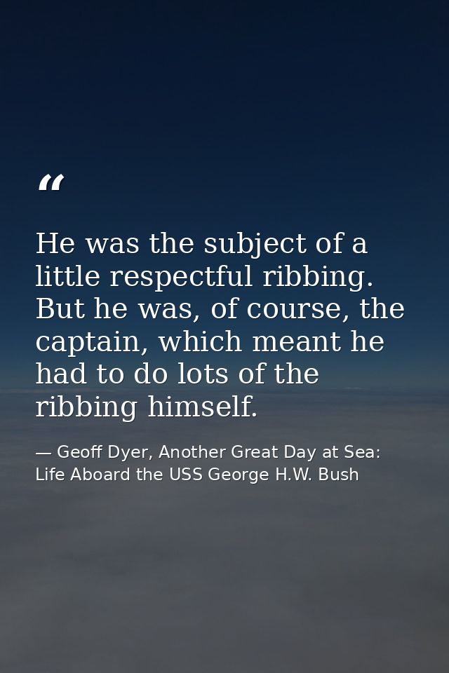 He was the subject of a little respectful ribbing. But he was, of course, the captain, which meant he had to do lots of  — Geoff Dyer, Another Great Day at Sea: Life Aboard the USS George H.W. Bush