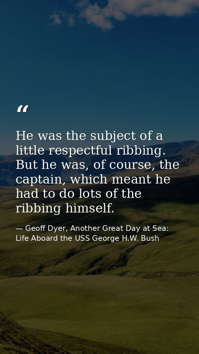He was the subject of a little respectful ribbing. But he was, of course, the captain, which meant he had to do lots of  — Geoff Dyer, Another Great Day at Sea: Life Aboard the USS George H.W. Bush