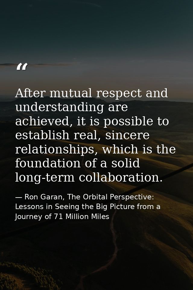 After mutual respect and understanding are achieved, it is possible to establish real, sincere relationships, which is t — Ron Garan, The Orbital Perspective: Lessons in Seeing the Big Picture from a Journey of 71 Million Miles