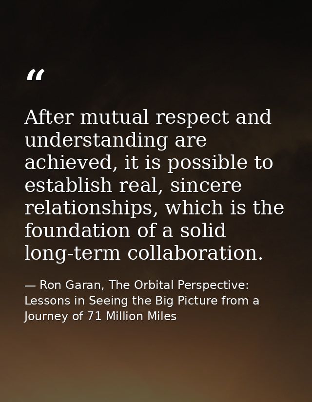 After mutual respect and understanding are achieved, it is possible to establish real, sincere relationships, which is t — Ron Garan, The Orbital Perspective: Lessons in Seeing the Big Picture from a Journey of 71 Million Miles