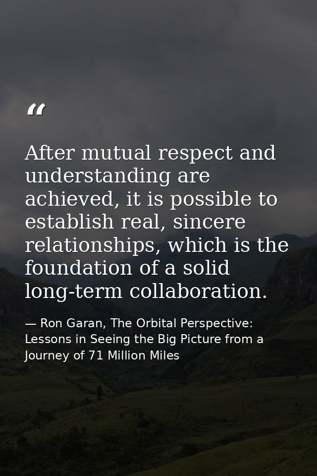 After mutual respect and understanding are achieved, it is possible to establish real, sincere relationships, which is t — Ron Garan, The Orbital Perspective: Lessons in Seeing the Big Picture from a Journey of 71 Million Miles