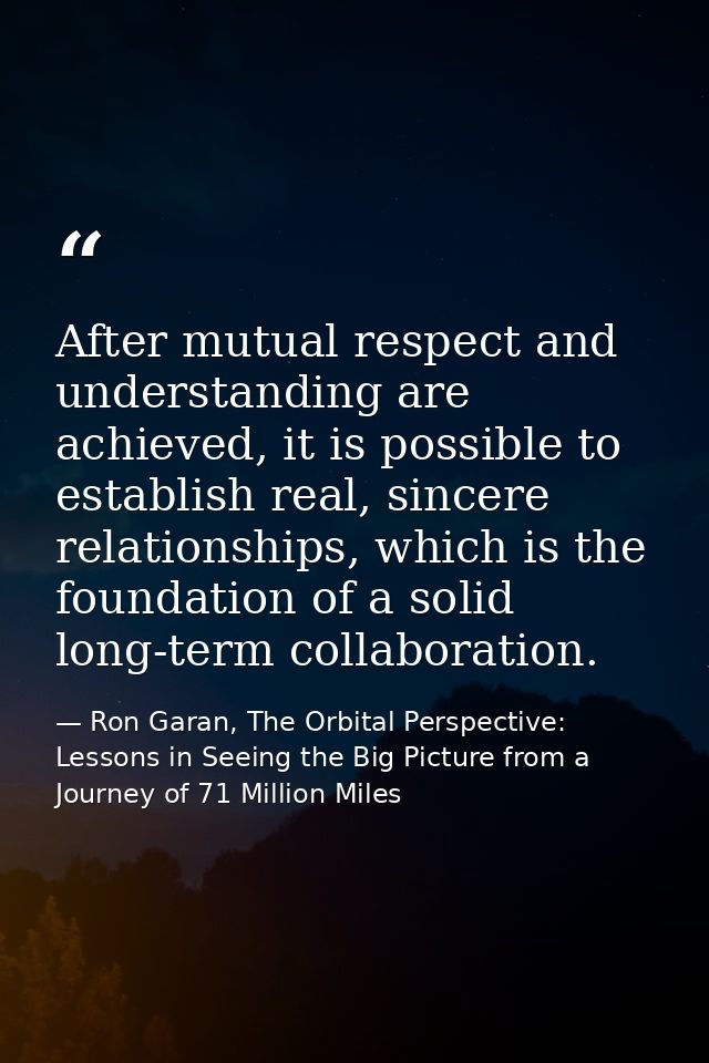 After mutual respect and understanding are achieved, it is possible to establish real, sincere relationships, which is t — Ron Garan, The Orbital Perspective: Lessons in Seeing the Big Picture from a Journey of 71 Million Miles